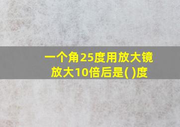 一个角25度用放大镜放大10倍后是( )度